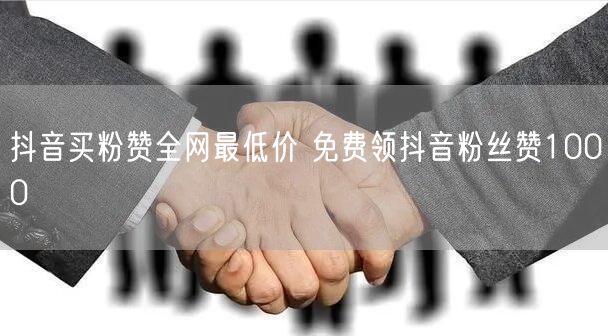 抖音买粉赞全网最低价 免费领抖音粉丝赞1000