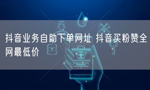 抖音业务自助下单网址 抖音买粉赞全网最低价