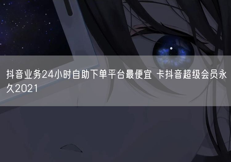 抖音业务24小时自助下单平台最便宜 卡抖音超级会员永久2021