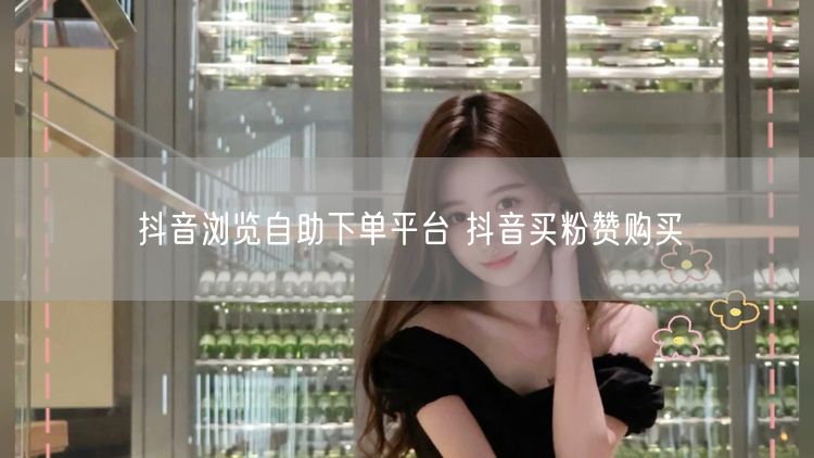 抖音浏览自助下单平台 抖音买粉赞购买
