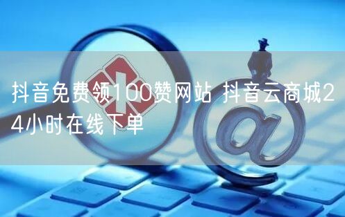 抖音免费领100赞网站 抖音云商城24小时在线下单